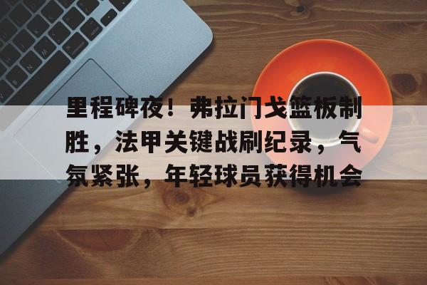 包含里程碑夜!弗拉门戈篮板制胜,法甲关键战刷纪录,气氛紧张,年轻球员获得机会的词条 包含里程碑夜!弗拉门戈篮板制胜,法甲关键战刷纪录,气氛紧张,年轻球员获得机会的词条