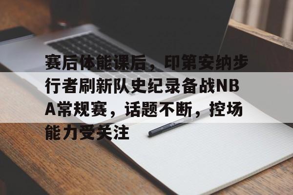登录入口-关于赛后体能课后，印第安纳步行者刷新队史纪录备战NBA常规赛，话题不断，控场能力受关注的信息