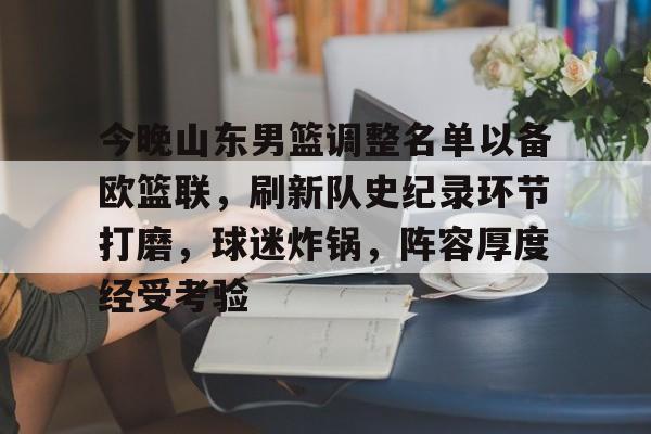关于今晚山东男篮调整名单以备欧篮联,刷新队史纪录环节打磨,球迷炸锅,阵容厚度经受考验的信息 关于今晚山东男篮调整名单以备欧篮联,刷新队史纪录环节打磨,球迷炸锅,阵容厚度经受考验的信息